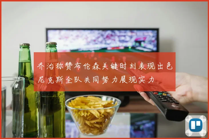 乔治称赞布伦森关键时刻表现出色尼克斯全队共同努力展现实力