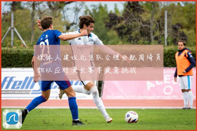 媒体人建议北京队合理分配周琦负担以应对漫长赛季疲惫挑战