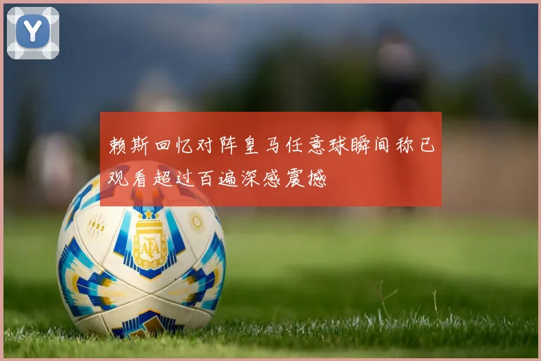 赖斯回忆对阵皇马任意球瞬间称已观看超过百遍深感震撼