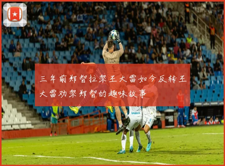 三年前郑智拉架王大雷如今反转王大雷劝架郑智的趣味故事