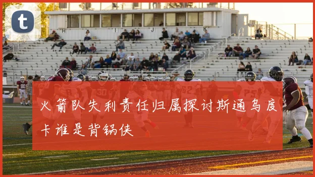 火箭队失利责任归属探讨斯通乌度卡谁是背锅侠