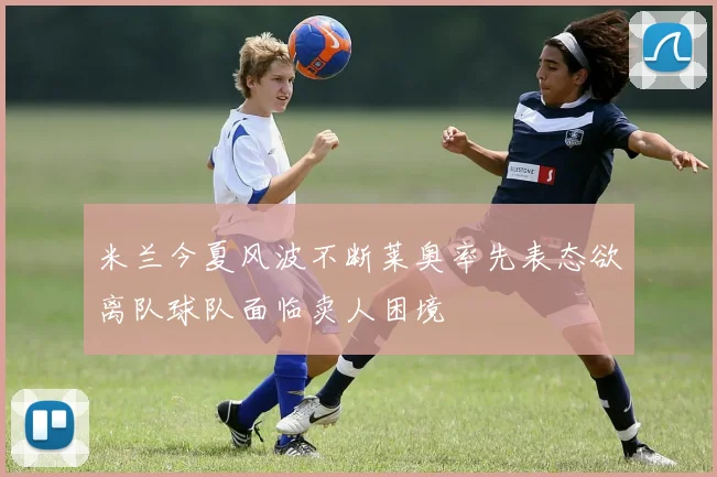 米兰今夏风波不断莱奥率先表态欲离队球队面临卖人困境