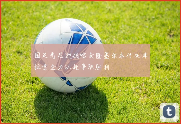 国足悉尼迎战喀麦隆墨尔本对决库拉索全力以赴争取胜利