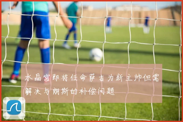 水晶宫即将任命萨吉为新主帅但需解决与朗斯的补偿问题