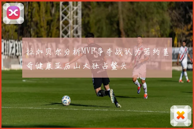 拉加贝尔分析MVP争夺战认为若约基奇健康亚历山大独占鳌头