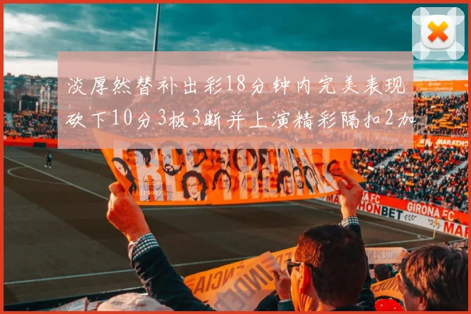 淡厚然替补出彩18分钟内完美表现砍下10分3板3断并上演精彩隔扣2加1