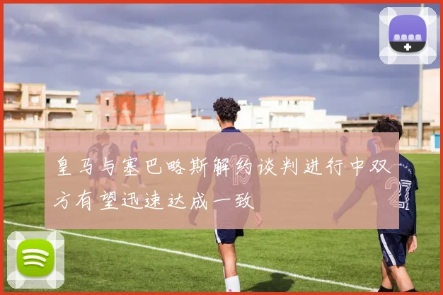 皇马与塞巴略斯解约谈判进行中双方有望迅速达成一致