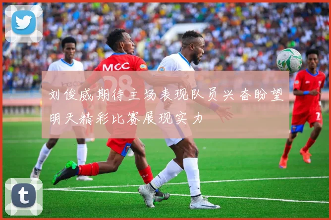 刘俊威期待主场表现队员兴奋盼望明天精彩比赛展现实力