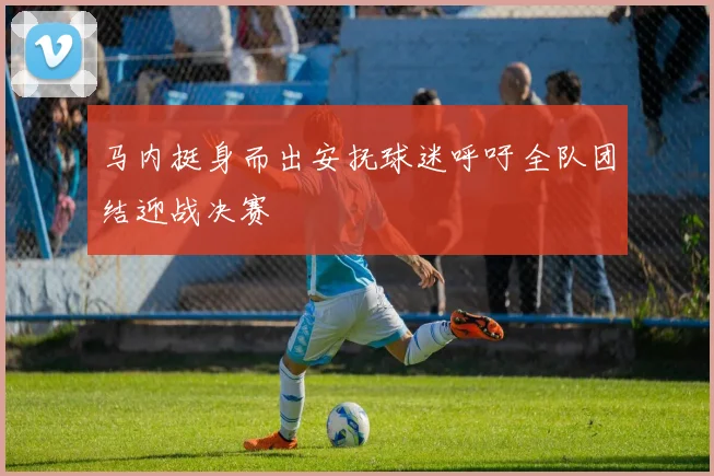 马内挺身而出安抚球迷呼吁全队团结迎战决赛