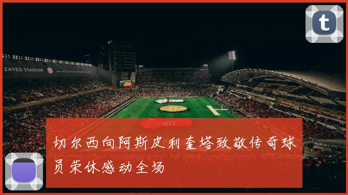 切尔西向阿斯皮利奎塔致敬传奇球员荣休感动全场
