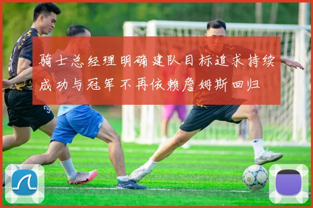 骑士总经理明确建队目标追求持续成功与冠军不再依赖詹姆斯回归