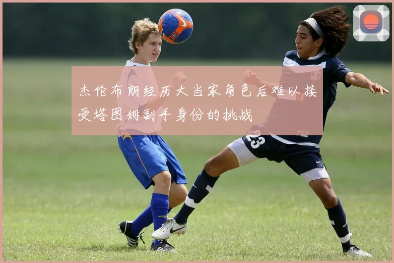 杰伦布朗经历大当家角色后难以接受塔图姆副手身份的挑战