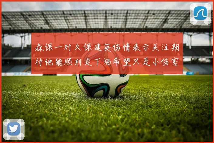 森保一对久保建英伤情表示关注期待他能顺利走下场希望只是小伤害