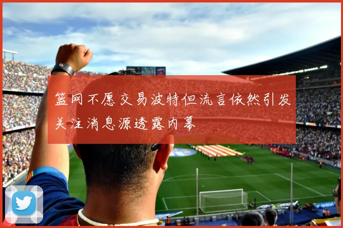 篮网不愿交易波特但流言依然引发关注消息源透露内幕