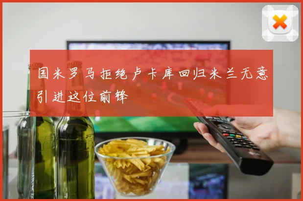 国米罗马拒绝卢卡库回归米兰无意引进这位前锋