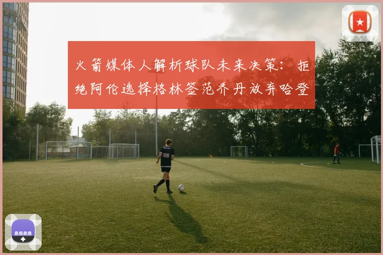 火箭媒体人解析球队未来决策：拒绝阿伦选择格林签范乔丹放弃哈登