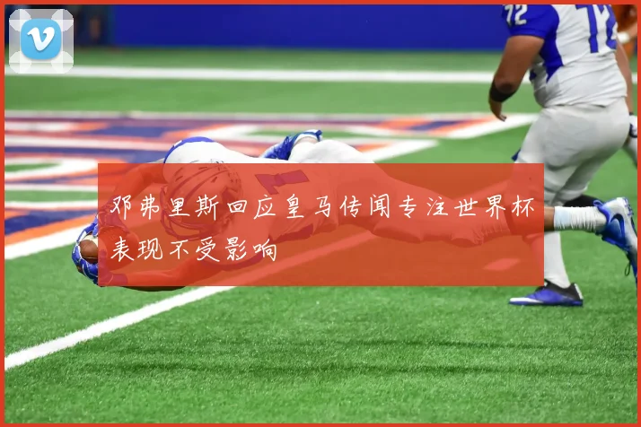 邓弗里斯回应皇马传闻专注世界杯表现不受影响